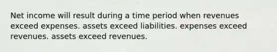 Net income will result during a time period when revenues exceed expenses. assets exceed liabilities. expenses exceed revenues. assets exceed revenues.