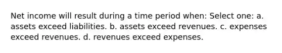 Net income will result during a time period when: Select one: a. assets exceed liabilities. b. assets exceed revenues. c. expenses exceed revenues. d. revenues exceed expenses.