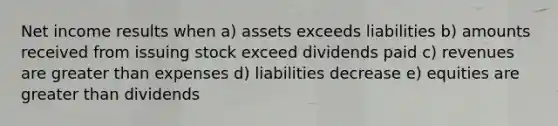 Net income results when a) assets exceeds liabilities b) amounts received from issuing stock exceed dividends paid c) revenues are greater than expenses d) liabilities decrease e) equities are greater than dividends