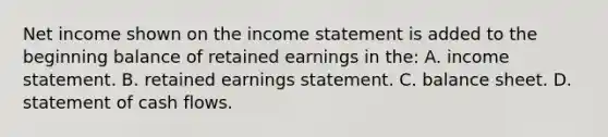 Net income shown on the income statement is added to the beginning balance of retained earnings in the: A. income statement. B. retained earnings statement. C. balance sheet. D. statement of cash flows.