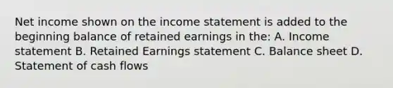 Net income shown on the income statement is added to the beginning balance of retained earnings in the: A. Income statement B. Retained Earnings statement C. Balance sheet D. Statement of cash flows