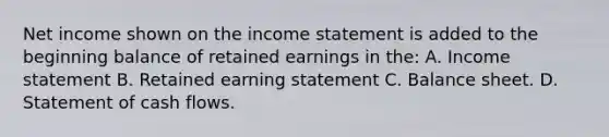 Net income shown on the <a href='https://www.questionai.com/knowledge/kCPMsnOwdm-income-statement' class='anchor-knowledge'>income statement</a> is added to the beginning balance of retained earnings in the: A. Income statement B. Retained earning statement C. Balance sheet. D. Statement of cash flows.