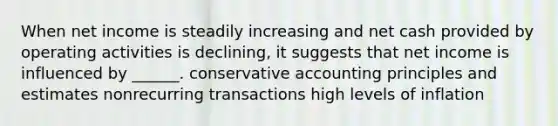 When net income is steadily increasing and net cash provided by operating activities is declining, it suggests that net income is influenced by ______. conservative accounting principles and estimates nonrecurring transactions high levels of inflation