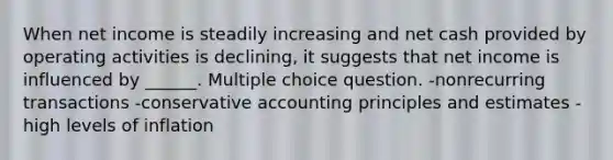 When net income is steadily increasing and net cash provided by operating activities is declining, it suggests that net income is influenced by ______. Multiple choice question. -nonrecurring transactions -conservative accounting principles and estimates -high levels of inflation