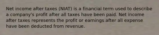 Net income after taxes (NIAT) is a financial term used to describe a company's profit after all taxes have been paid. Net income after taxes represents the profit or earnings after all expense have been deducted from revenue.