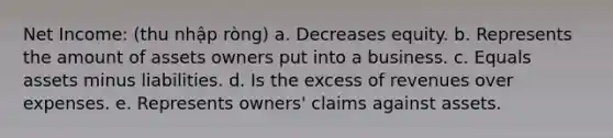 Net Income: (thu nhập ròng) a. Decreases equity. b. Represents the amount of assets owners put into a business. c. Equals assets minus liabilities. d. Is the excess of revenues over expenses. e. Represents owners' claims against assets.