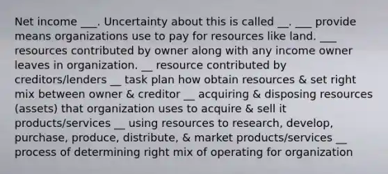 Net income ___. Uncertainty about this is called __. ___ provide means organizations use to pay for resources like land. ___ resources contributed by owner along with any income owner leaves in organization. __ resource contributed by creditors/lenders __ task plan how obtain resources & set right mix between owner & creditor __ acquiring & disposing resources (assets) that organization uses to acquire & sell it products/services __ using resources to research, develop, purchase, produce, distribute, & market products/services __ process of determining right mix of operating for organization