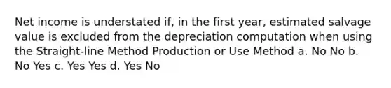 Net income is understated if, in the first year, estimated salvage value is excluded from the depreciation computation when using the Straight-line Method Production or Use Method a. No No b. No Yes c. Yes Yes d. Yes No