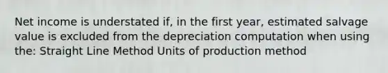 Net income is understated if, in the first year, estimated salvage value is excluded from the depreciation computation when using the: Straight Line Method Units of production method