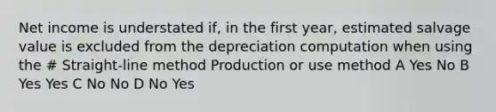 Net income is understated if, in the first year, estimated salvage value is excluded from the depreciation computation when using the # Straight-line method Production or use method A Yes No B Yes Yes C No No D No Yes