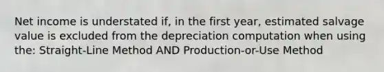 Net income is understated if, in the first year, estimated salvage value is excluded from the depreciation computation when using the: Straight-Line Method AND Production-or-Use Method