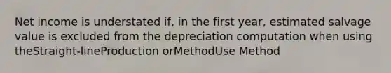 Net income is understated if, in the first year, estimated salvage value is excluded from the depreciation computation when using theStraight-lineProduction orMethodUse Method