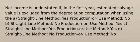 Net income is understated if, in the first year, estimated salvage value is excluded from the depreciation computation when using the a) Straight-Line Method: Yes Production-or- Use Method: No b) Straight-Line Method: No Production-or- Use Method: Yes c) Straight-Line Method: Yes Production-or-Use Method: Yes d) Straight-Line Method: No Production-or- Use Method: No