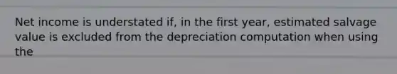 Net income is understated if, in the first year, estimated salvage value is excluded from the depreciation computation when using the