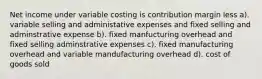 Net income under variable costing is contribution margin less a). variable selling and administative expenses and fixed selling and adminstrative expense b). fixed manfucturing overhead and fixed selling adminstrative expenses c). fixed manufacturing overhead and variable mandufacturing overhead d). cost of goods sold