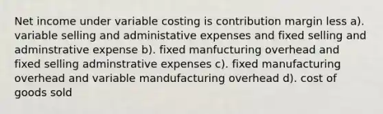 Net income under variable costing is contribution margin less a). variable selling and administative expenses and fixed selling and adminstrative expense b). fixed manfucturing overhead and fixed selling adminstrative expenses c). fixed manufacturing overhead and variable mandufacturing overhead d). cost of goods sold