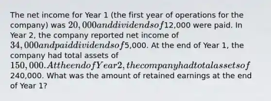 The net income for Year 1 (the first year of operations for the company) was 20,000 and dividends of12,000 were paid. In Year 2, the company reported net income of 34,000 and paid dividends of5,000. At the end of Year 1, the company had total assets of 150,000. At the end of Year 2, the company had total assets of240,000. What was the amount of retained earnings at the end of Year 1?