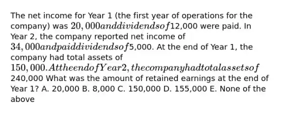 The net income for Year 1 (the first year of operations for the company) was 20,000 and dividends of12,000 were paid. In Year 2, the company reported net income of 34,000 and paid dividends of5,000. At the end of Year 1, the company had total assets of 150,000. At the end of Year 2, the company had total assets of240,000 What was the amount of retained earnings at the end of Year 1? A. 20,000 B. 8,000 C. 150,000 D. 155,000 E. None of the above