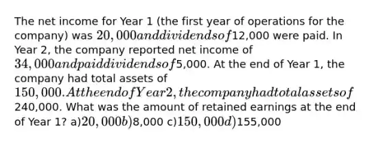 The net income for Year 1 (the first year of operations for the company) was 20,000 and dividends of12,000 were paid. In Year 2, the company reported net income of 34,000 and paid dividends of5,000. At the end of Year 1, the company had total assets of 150,000. At the end of Year 2, the company had total assets of240,000. What was the amount of retained earnings at the end of Year 1? a)20,000 b)8,000 c)150,000 d)155,000