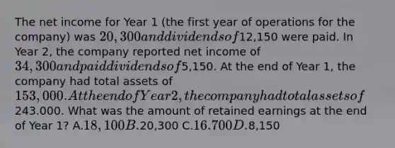 The net income for Year 1 (the first year of operations for the company) was 20,300 and dividends of12,150 were paid. In Year 2, the company reported net income of 34,300 and paid dividends of5,150. At the end of Year 1, the company had total assets of 153,000. At the end of Year 2, the company had total assets of243.000. What was the amount of retained earnings at the end of Year 1? A.18,100 B.20,300 C.16.700 D.8,150