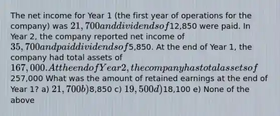 The net income for Year 1 (the first year of operations for the company) was 21,700 and dividends of12,850 were paid. In Year 2, the company reported net income of 35,700 and paid dividends of5,850. At the end of Year 1, the company had total assets of 167,000. At the end of Year 2, the company has total assets of257,000 What was the amount of retained earnings at the end of Year 1? a) 21,700 b)8,850 c) 19,500 d)18,100 e) None of the above