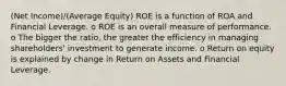 (Net Income)/(Average Equity) ROE is a function of ROA and Financial Leverage. o ROE is an overall measure of performance. o The bigger the ratio, the greater the efficiency in managing shareholders' investment to generate income. o Return on equity is explained by change in Return on Assets and Financial Leverage.