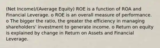 (Net Income)/(Average Equity) ROE is a function of ROA and Financial Leverage. o ROE is an overall measure of performance. o The bigger the ratio, the greater the efficiency in managing shareholders' investment to generate income. o Return on equity is explained by change in Return on Assets and Financial Leverage.