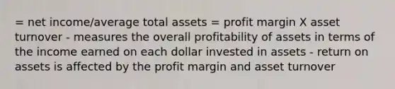 = net income/average total assets = profit margin X asset turnover - measures the overall profitability of assets in terms of the income earned on each dollar invested in assets - return on assets is affected by the profit margin and asset turnover