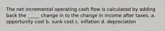 The net incremental operating cash flow is calculated by adding back the _____ change in to the change in income after taxes. a. opportunity cost b. sunk cost c. inflation d. depreciation