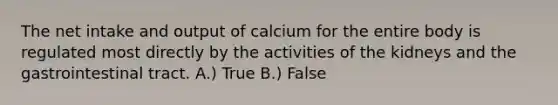 The net intake and output of calcium for the entire body is regulated most directly by the activities of the kidneys and the gastrointestinal tract. A.) True B.) False