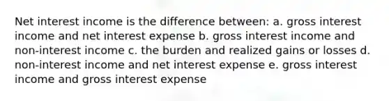 Net interest income is the difference between: a. gross interest income and net interest expense b. gross interest income and non-interest income c. the burden and realized gains or losses d. non-interest income and net interest expense e. gross interest income and gross interest expense