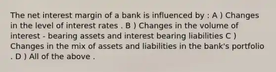 The net interest margin of a bank is influenced by : A ) Changes in the level of interest rates . B ) Changes in the volume of interest - bearing assets and interest bearing liabilities C ) Changes in the mix of assets and liabilities in the bank's portfolio . D ) All of the above .