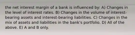 the net interest margin of a bank is influenced by: A) Changes in the level of interest rates. B) Changes in the volume of interest-bearing assets and interest-bearing liabilities. C) Changes in the mix of assets and liabilities in the bank's portfolio. D) All of the above. E) A and B only.