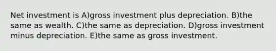 Net investment is A)gross investment plus depreciation. B)the same as wealth. C)the same as depreciation. D)gross investment minus depreciation. E)the same as gross investment.