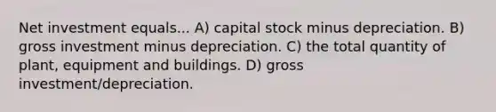 Net investment equals... A) capital stock minus depreciation. B) gross investment minus depreciation. C) the total quantity of plant, equipment and buildings. D) gross investment/depreciation.