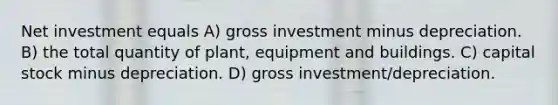 Net investment equals A) gross investment minus depreciation. B) the total quantity of plant, equipment and buildings. C) capital stock minus depreciation. D) gross investment/depreciation.