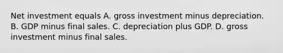 Net investment equals A. gross investment minus depreciation. B. GDP minus final sales. C. depreciation plus GDP. D. gross investment minus final sales.