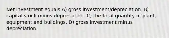 Net investment equals A) gross investment/depreciation. B) capital stock minus depreciation. C) the total quantity of plant, equipment and buildings. D) gross investment minus depreciation.