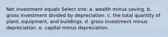 Net investment equals Select one: a. wealth minus saving. b. gross investment divided by depreciation. c. the total quantity of plant, equipment, and buildings. d. gross investment minus depreciation. e. capital minus depreciation.