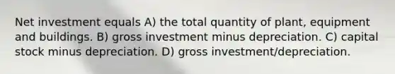 Net investment equals A) the total quantity of plant, equipment and buildings. B) gross investment minus depreciation. C) capital stock minus depreciation. D) gross investment/depreciation.