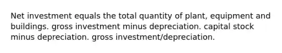 Net investment equals the total quantity of plant, equipment and buildings. gross investment minus depreciation. capital stock minus depreciation. gross investment/depreciation.