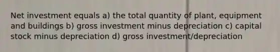 Net investment equals a) the total quantity of plant, equipment and buildings b) gross investment minus depreciation c) capital stock minus depreciation d) gross investment/depreciation