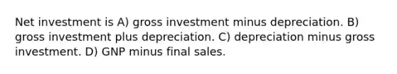 Net investment is A) gross investment minus depreciation. B) gross investment plus depreciation. C) depreciation minus gross investment. D) GNP minus final sales.