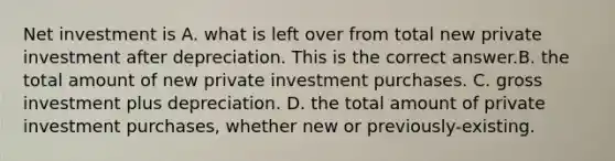 Net investment is A. what is left over from total new private investment after depreciation. This is the correct answer.B. the total amount of new private investment purchases. C. gross investment plus depreciation. D. the total amount of private investment​ purchases, whether new or previously-existing.