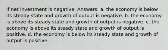 If net investment is negative: Answers: a. the economy is below its steady state and growth of output is negative. b. the economy is above its steady state and growth of output is negative. c. the economy is above its steady state and growth of output is positive. d. the economy is below its steady state and growth of output is positive.