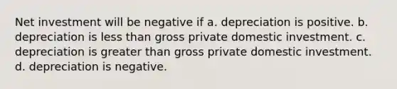 Net investment will be negative if a. depreciation is positive. b. depreciation is less than gross private domestic investment. c. depreciation is greater than gross private domestic investment. d. depreciation is negative.