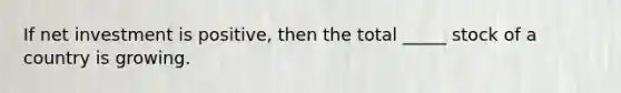 If net investment is positive, then the total _____ stock of a country is growing.