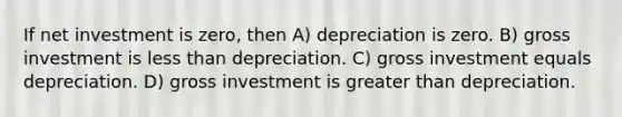 If net investment is zero, then A) depreciation is zero. B) gross investment is less than depreciation. C) gross investment equals depreciation. D) gross investment is greater than depreciation.