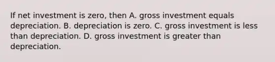 If net investment is​ zero, then A. gross investment equals depreciation. B. depreciation is zero. C. gross investment is less than depreciation. D. gross investment is greater than depreciation.