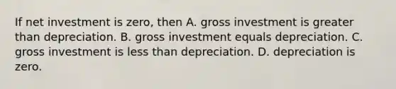 If net investment is zero, then A. gross investment is greater than depreciation. B. gross investment equals depreciation. C. gross investment is less than depreciation. D. depreciation is zero.